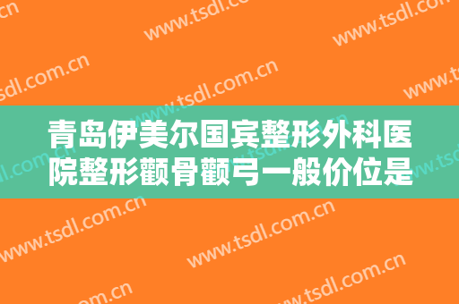 青岛伊美尔国宾整形外科医院整形颧骨颧弓一般价位是多少费用?效果怎么样?