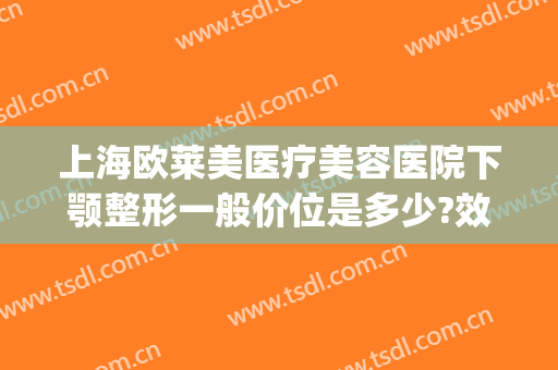 上海欧莱美医疗美容医院下颚整形一般价位是多少?效果怎么样?(上海下巴整形最好的医院)