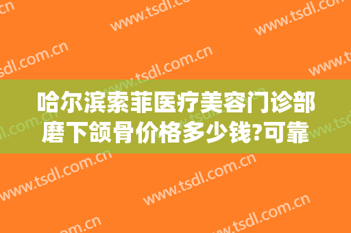 哈尔滨索菲医疗美容门诊部磨下颌骨价格多少钱?可靠吗?(哈尔滨索菲医疗整形美容)