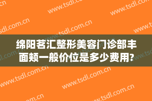 绵阳茗汇整形美容门诊部丰面颊一般价位是多少费用?多长时间恢复?(成都茗汇整形医院)