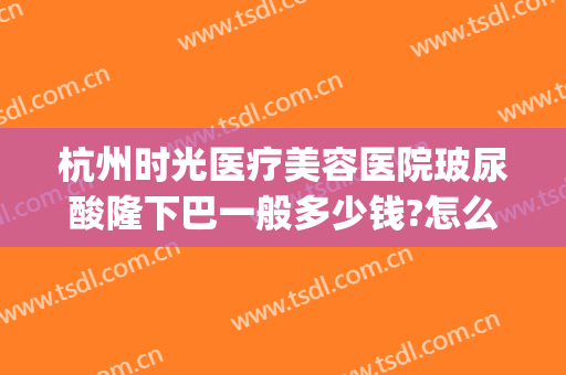 杭州时光医疗美容医院玻尿酸隆下巴一般多少钱?怎么样?(杭州打玻尿酸的医院)