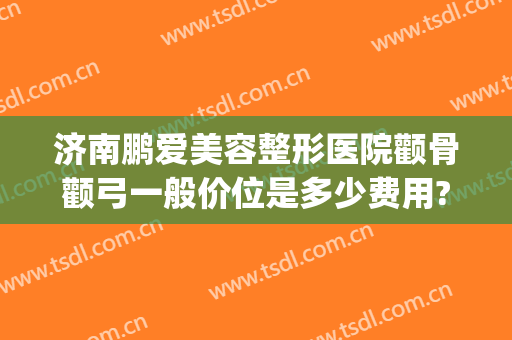 济南鹏爱美容整形医院颧骨颧弓一般价位是多少费用?靠谱吗?(颧骨整形医院哪家好)