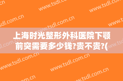 上海时光整形外科医院下颚前突需要多少钱?贵不贵?(上颌骨整形多少钱)