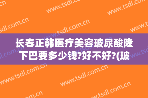 长春正韩医疗美容玻尿酸隆下巴要多少钱?好不好?(玻尿酸隆下巴的价格)
