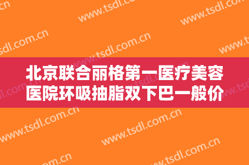 北京联合丽格第一医疗美容医院环吸抽脂双下巴一般价位是多少?怎么样?