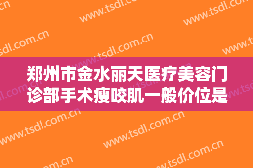 郑州市金水丽天医疗美容门诊部手术瘦咬肌一般价位是多少?怎么样?(郑州丽天整形医院)