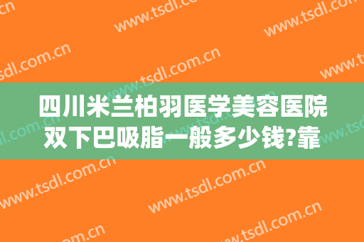四川米兰柏羽医学美容医院双下巴吸脂一般多少钱?靠谱吗?(成都米兰柏羽割双眼皮价格)
