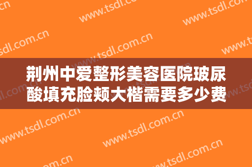 荆州中爱整形美容医院玻尿酸填充脸颊大楷需要多少费用?效果怎么样?