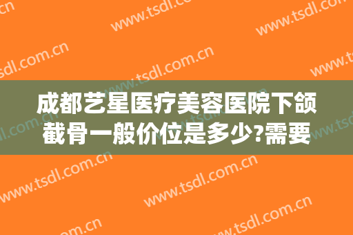 成都艺星医疗美容医院下颌截骨一般价位是多少?需要多久恢复?(成都削骨瘦脸手术多少钱)