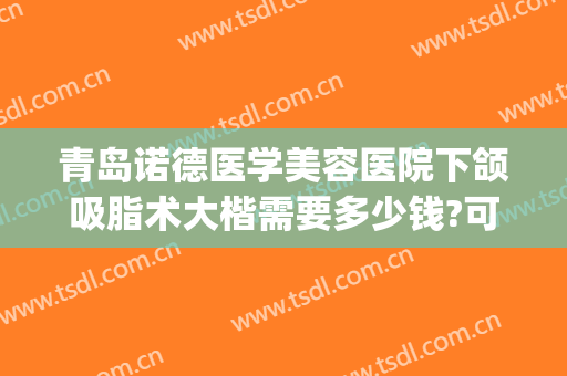 青岛诺德医学美容医院下颌吸脂术大楷需要多少钱?可靠吗?(青岛诺德美容医院双眼皮)