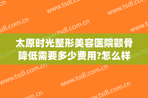 太原时光整形美容医院颧骨降低需要多少费用?怎么样?(太原时光整形美容医院价格表)