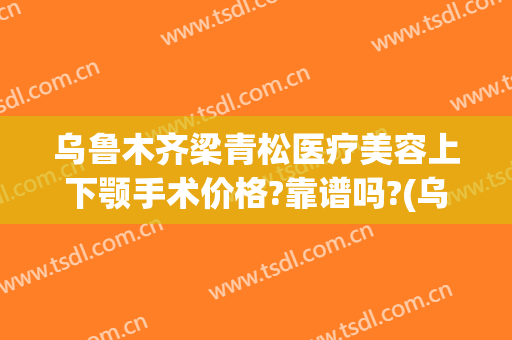 乌鲁木齐梁青松医疗美容上下颚手术价格?靠谱吗?(乌鲁木齐青松整形医院)