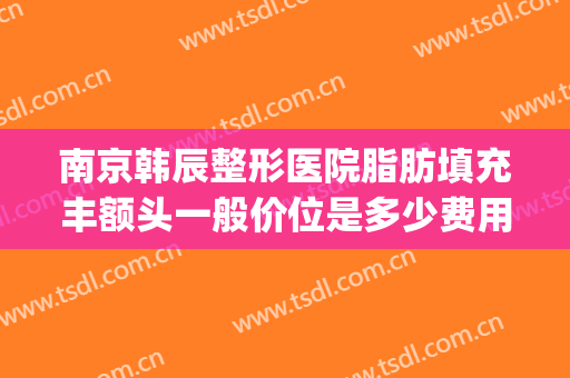 南京韩辰整形医院脂肪填充丰额头一般价位是多少费用?可靠吗?(南京韩辰整形电话号码)