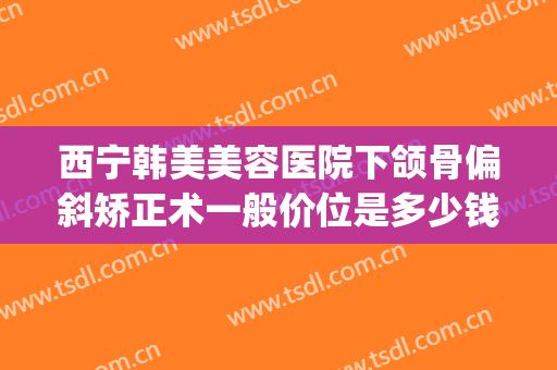 西宁韩美美容医院下颌骨偏斜矫正术一般价位是多少钱?效果怎么样?(下颌骨错位脸歪手术多少钱)