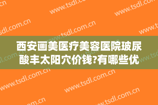 西安画美医疗美容医院玻尿酸丰太阳穴价钱?有哪些优势?(西安画美整形医院电话)
