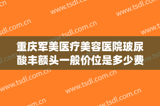 重庆军美医疗美容医院玻尿酸丰额头一般价位是多少费用?好不好?(重庆军美整形医院吸脂怎么样)