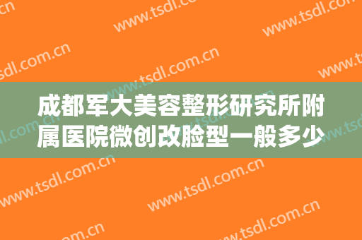 成都军大美容整形研究所附属医院微创改脸型一般多少钱?可靠吗?(成都军大医院整形医院)