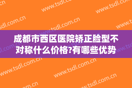 成都市西区医院矫正脸型不对称什么价格?有哪些优势?(成都西区医院整容正规吗?)