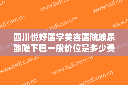 四川悦好医学美容医院玻尿酸隆下巴一般价位是多少费用?好不好?(玻尿酸隆下巴 价位)