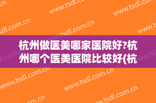 杭州做医美哪家医院好?杭州哪个医美医院比较好(杭州比较好的医美医院)