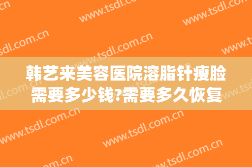 韩艺来美容医院溶脂针瘦脸需要多少钱?需要多久恢复?(整容瘦脸针大概多少钱)