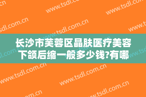 长沙市芙蓉区晶肤医疗美容下颌后缩一般多少钱?有哪些优势?