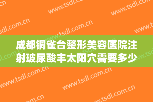 成都铜雀台整形美容医院注射玻尿酸丰太阳穴需要多少费用?靠谱吗?(铜雀台医疗整形)