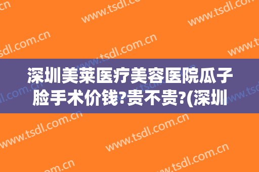 深圳美莱医疗美容医院瓜子脸手术价钱?贵不贵?(深圳美莱医疗整形美容医院)