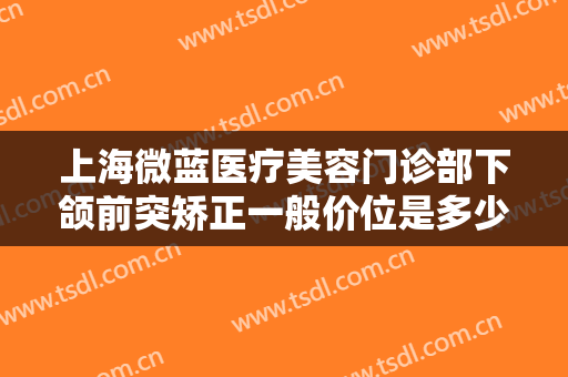 上海微蓝医疗美容门诊部下颌前突矫正一般价位是多少费用?有哪些优势?