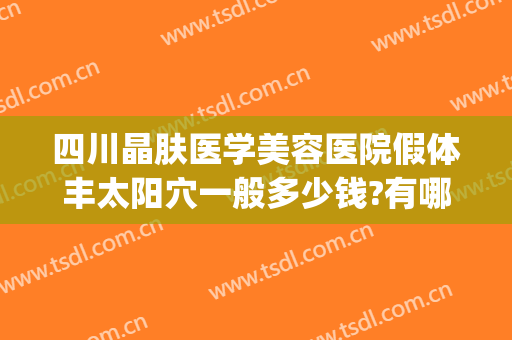 四川晶肤医学美容医院假体丰太阳穴一般多少钱?有哪些优势?(四川晶肤医学美容医院正规吗)