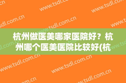 杭州做医美哪家医院好？杭州哪个医美医院比较好(杭州医美怎么样)