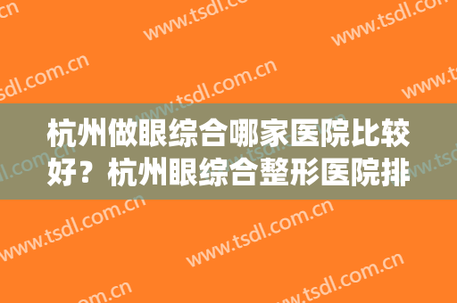 杭州做眼综合哪家医院比较好？杭州眼综合整形医院排行(杭州整眼睛医院哪家好)