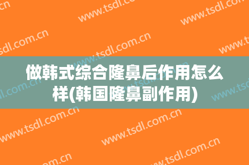 做韩式综合隆鼻后作用怎么样(韩国隆鼻副作用)