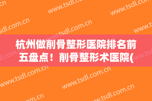 杭州做削骨整形医院排名前五盘点！削骨整形术医院(削骨最好的整形医院)