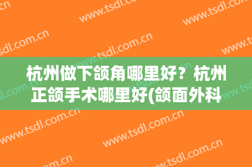 杭州做下颌角哪里好？杭州正颌手术哪里好(颌面外科杭州最好的医院)