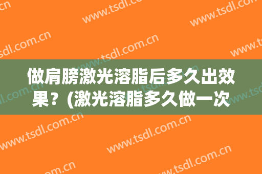 做肩膀激光溶脂后多久出效果？(激光溶脂多久做一次)
