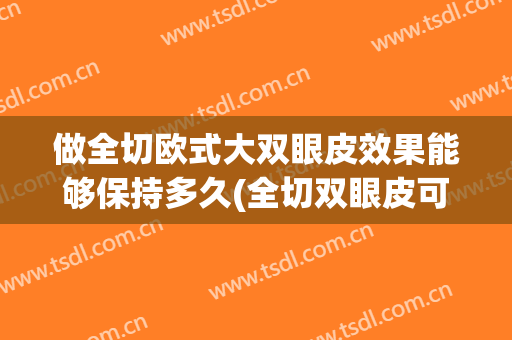 做全切欧式大双眼皮效果能够保持多久(全切双眼皮可以保持多久)