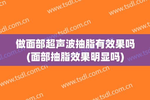 做面部超声波抽脂有效果吗(面部抽脂效果明显吗)