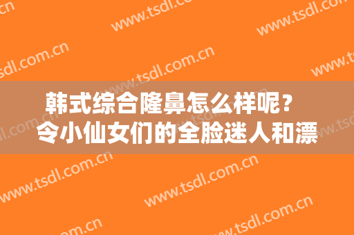 韩式综合隆鼻怎么样呢？ 令小仙女们的全脸迷人和漂亮起来