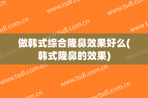 做韩式综合隆鼻效果好么(韩式隆鼻的效果)