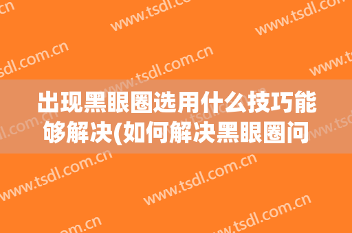 出现黑眼圈选用什么技巧能够解决(如何解决黑眼圈问题)