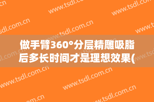 做手臂360°分层精雕吸脂后多长时间才是理想效果(手臂吸脂多久效果最好)