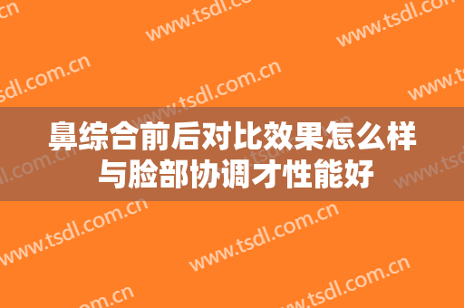 鼻综合前后对比效果怎么样 与脸部协调才性能好