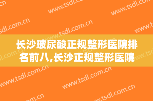 长沙玻尿酸正规整形医院排名前八,长沙正规整形医院排行榜(湖南长沙正规整形医院排名榜)