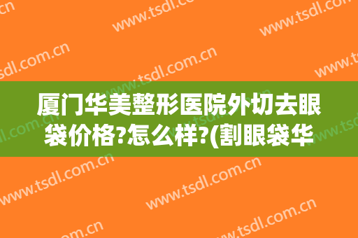厦门华美整形医院外切去眼袋价格?怎么样?(割眼袋华美)