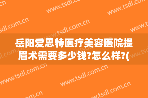 岳阳爱思特医疗美容医院提眉术需要多少钱?怎么样?(岳阳爱思特医疗美容医院地址)