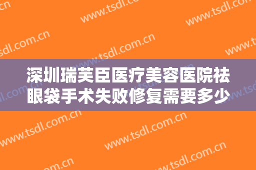深圳瑞芙臣医疗美容医院祛眼袋手术失败修复需要多少钱?需要多久恢复?
