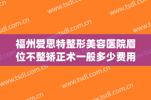 福州爱思特整形美容医院眉位不整矫正术一般多少费用?有哪些优势?(福州整牙齿矫正多少钱)