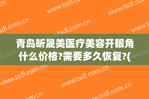 青岛昕晟美医疗美容开眼角什么价格?需要多久恢复?(青岛眼部整形价格)