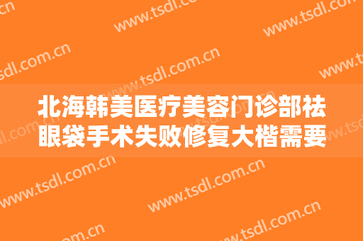 北海韩美医疗美容门诊部祛眼袋手术失败修复大楷需要多少钱?怎么样?